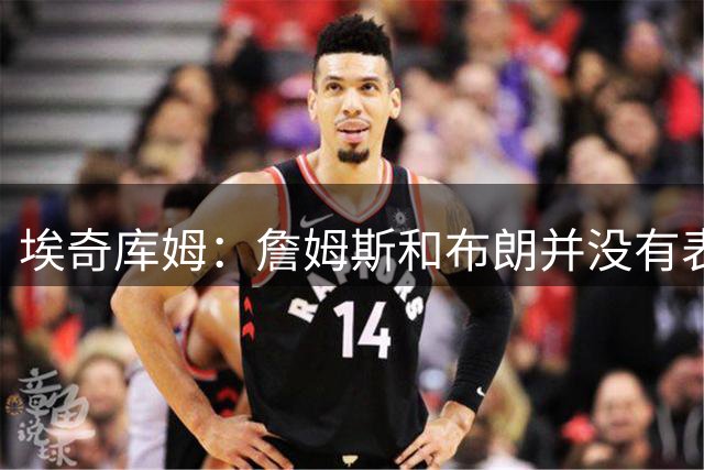 埃奇库姆：詹姆斯和布朗并没有表现得“大牌” 他们是谦逊的人