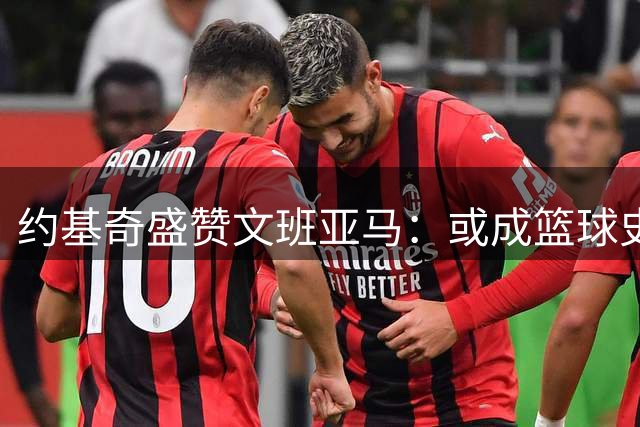 约基奇盛赞文班亚马：或成篮球史上最具特色球员